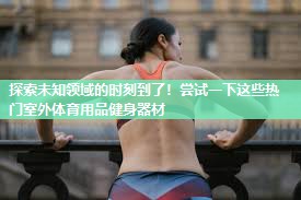 探索未知领域的时刻到了！尝试一下这些热门室外体育用品健身器材